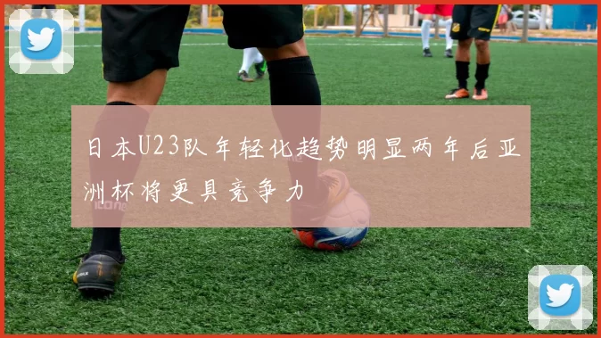 日本U23队年轻化趋势明显两年后亚洲杯将更具竞争力