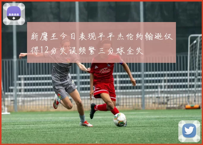 新鹰王今日表现平平杰伦约翰逊仅得12分失误频繁三分球全失