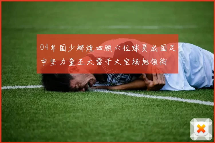 04年国少辉煌回顾六位球员成国足中坚力量王大雷于大宝杨旭领衔