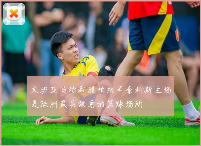 文班亚马称希腊帕纳辛奈科斯主场是欧洲最具敌意的篮球场所