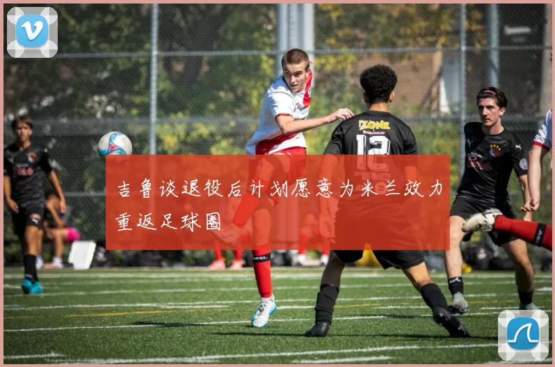 吉鲁谈退役后计划愿意为米兰效力重返足球圈
