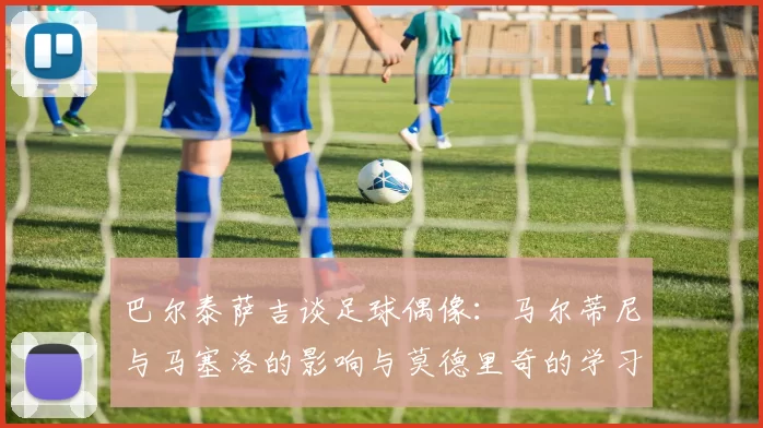 巴尔泰萨吉谈足球偶像：马尔蒂尼与马塞洛的影响与莫德里奇的学习价值