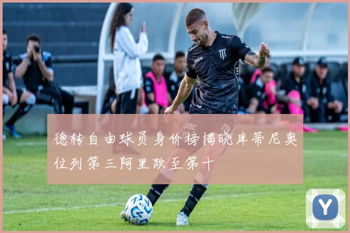 德转自由球员身价榜揭晓库蒂尼奥位列第三阿里跌至第十