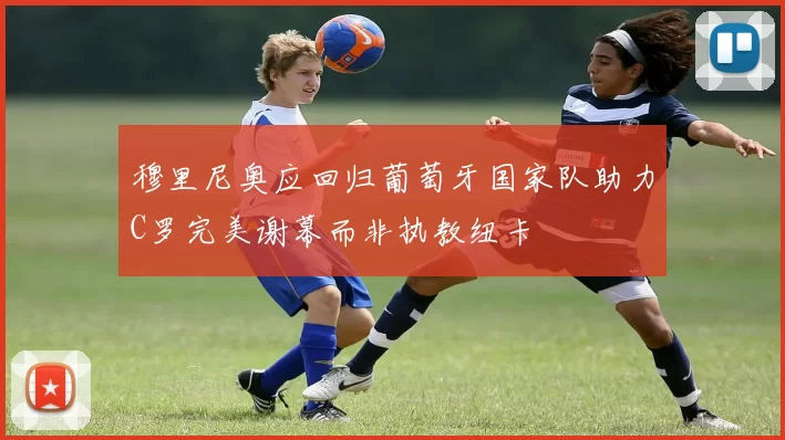穆里尼奥应回归葡萄牙国家队助力C罗完美谢幕而非执教纽卡